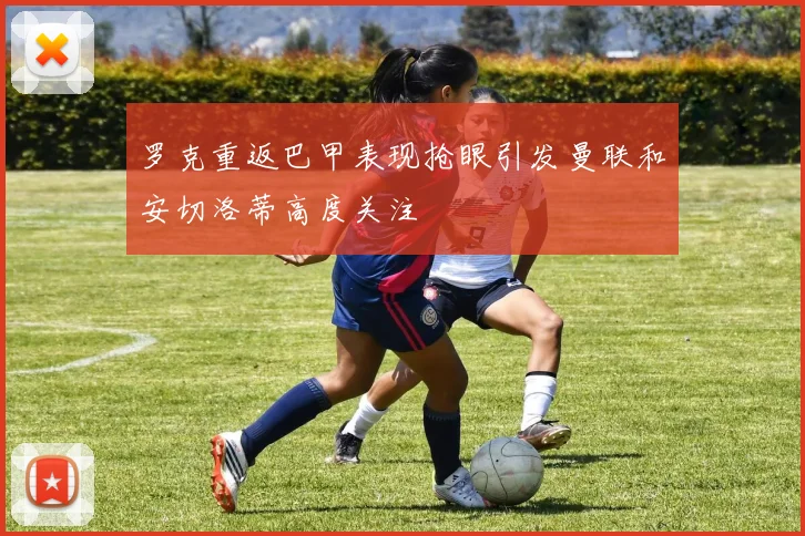 罗克重返巴甲表现抢眼引发曼联和安切洛蒂高度关注