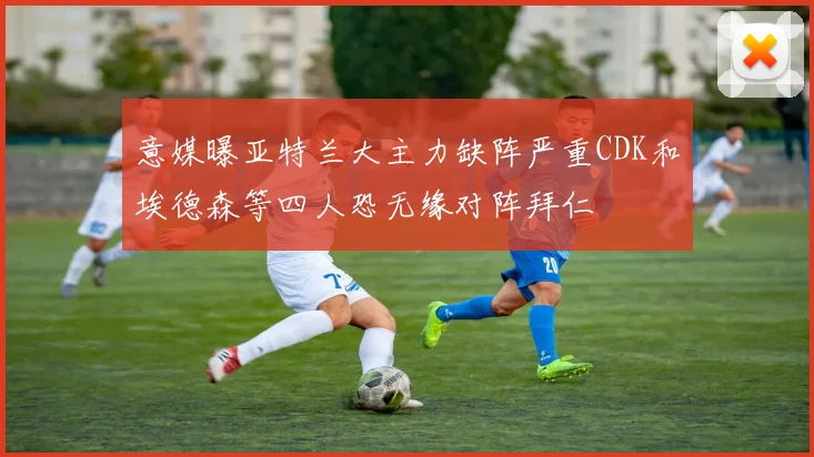 意媒曝亚特兰大主力缺阵严重CDK和埃德森等四人恐无缘对阵拜仁