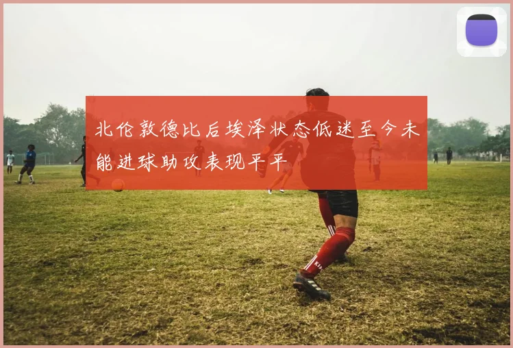 北伦敦德比后埃泽状态低迷至今未能进球助攻表现平平