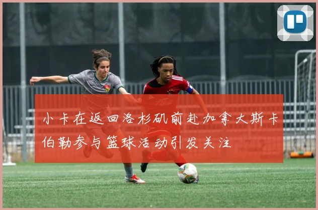 小卡在返回洛杉矶前赴加拿大斯卡伯勒参与篮球活动引发关注