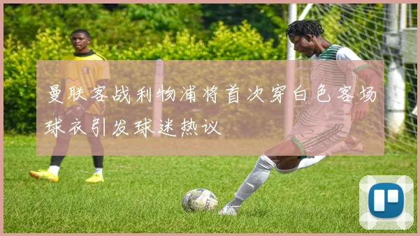 曼联客战利物浦将首次穿白色客场球衣引发球迷热议
