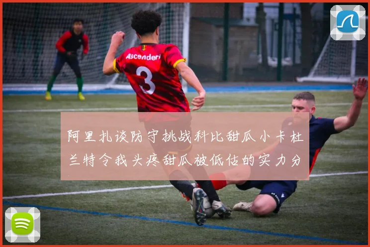 阿里扎谈防守挑战科比甜瓜小卡杜兰特令我头疼甜瓜被低估的实力分析