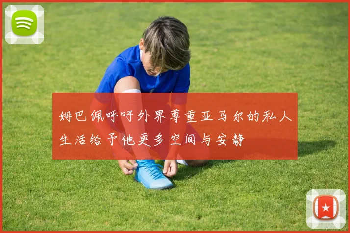 姆巴佩呼吁外界尊重亚马尔的私人生活给予他更多空间与安静