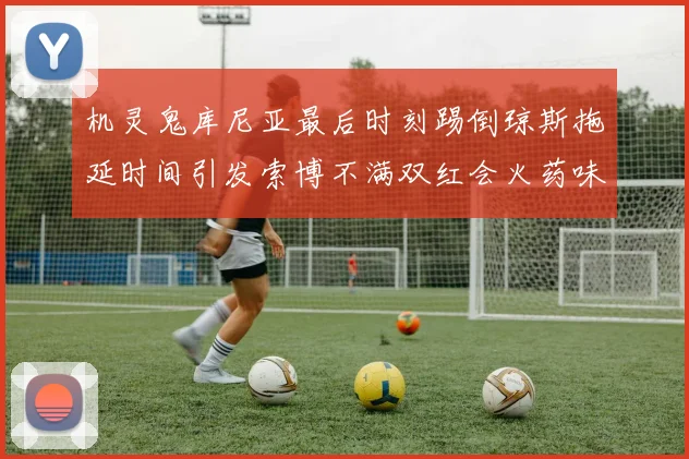 机灵鬼库尼亚最后时刻踢倒琼斯拖延时间引发索博不满双红会火药味十足