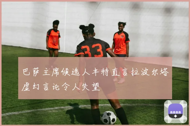 巴萨主席候选人丰特直言拉波尔塔虚幻言论令人失望
