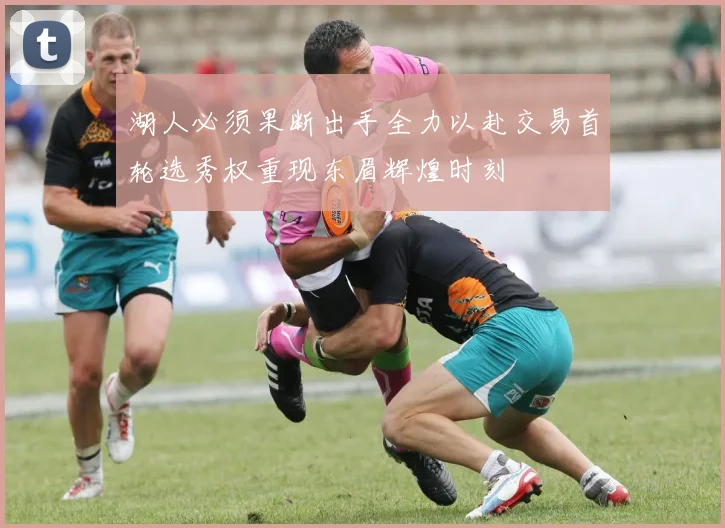 湖人必须果断出手全力以赴交易首轮选秀权重现东眉辉煌时刻