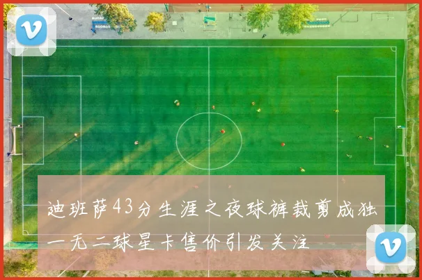 迪班萨43分生涯之夜球裤裁剪成独一无二球星卡售价引发关注