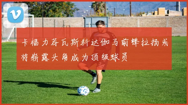 卡福力荐瓦斯科达伽马前锋拉扬或将崭露头角成为顶级球员