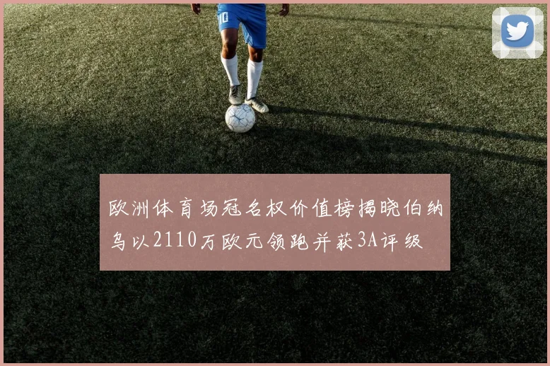 欧洲体育场冠名权价值榜揭晓伯纳乌以2110万欧元领跑并获3A评级