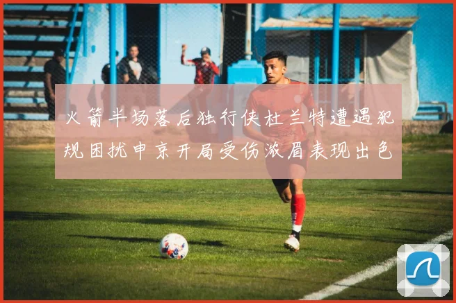 火箭半场落后独行侠杜兰特遭遇犯规困扰申京开局受伤浓眉表现出色