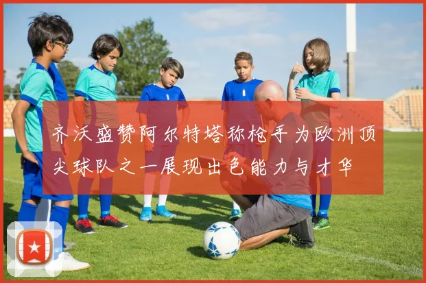 齐沃盛赞阿尔特塔称枪手为欧洲顶尖球队之一展现出色能力与才华