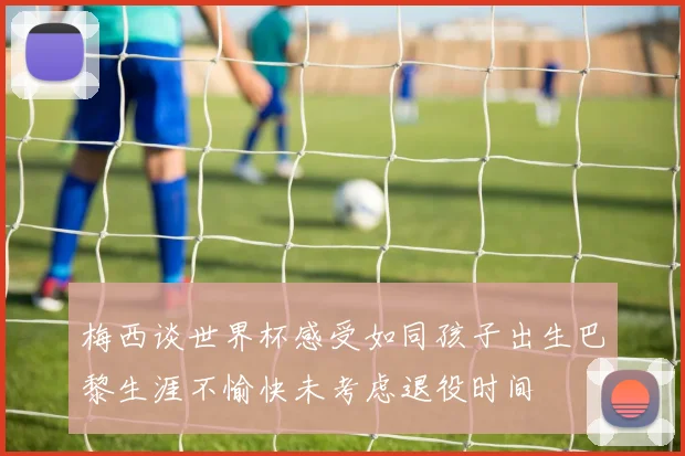 梅西谈世界杯感受如同孩子出生巴黎生涯不愉快未考虑退役时间