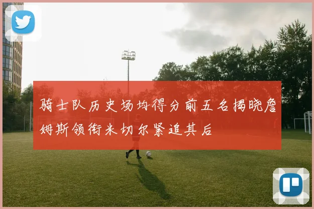 骑士队历史场均得分前五名揭晓詹姆斯领衔米切尔紧追其后