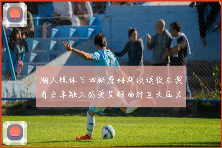 湖人媒体日回顾詹姆斯谈退役东契奇分享融入感受艾顿面对巨大压力
