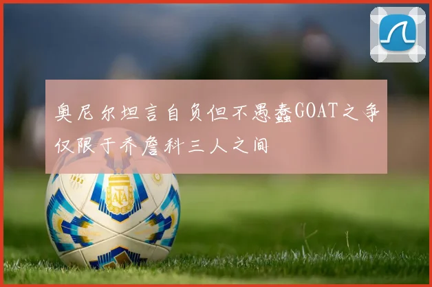 奥尼尔坦言自负但不愚蠢GOAT之争仅限于乔詹科三人之间