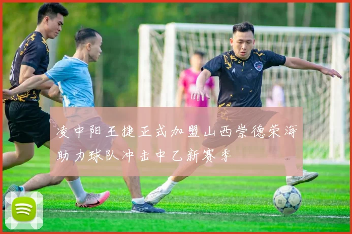 凌中阳王捷正式加盟山西崇德荣海助力球队冲击中乙新赛季