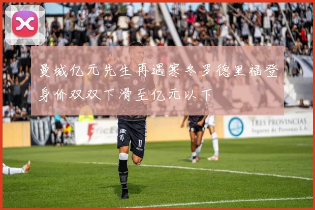 曼城亿元先生再遇寒冬罗德里福登身价双双下滑至亿元以下