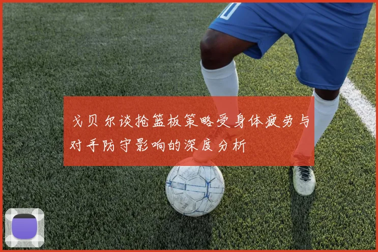 戈贝尔谈抢篮板策略受身体疲劳与对手防守影响的深度分析
