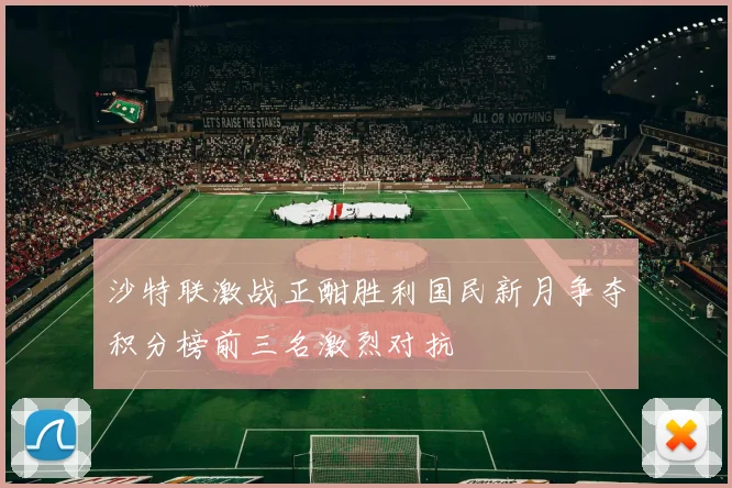 沙特联激战正酣胜利国民新月争夺积分榜前三名激烈对抗