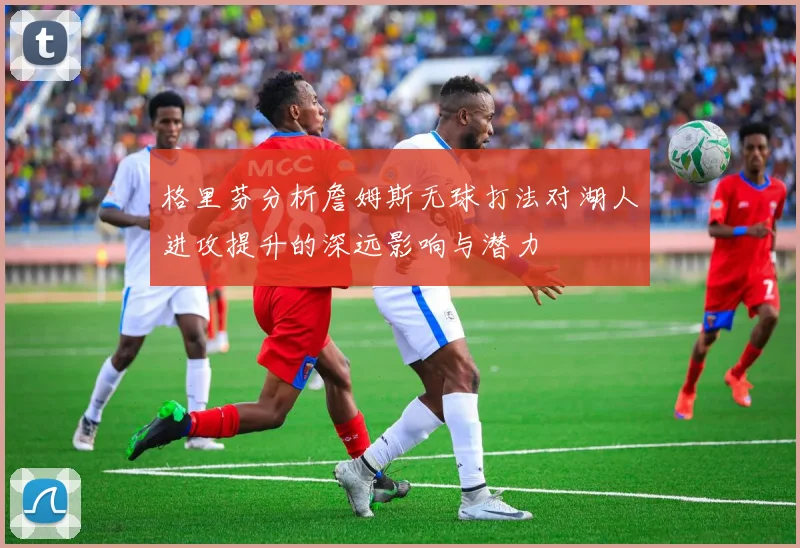 格里芬分析詹姆斯无球打法对湖人进攻提升的深远影响与潜力