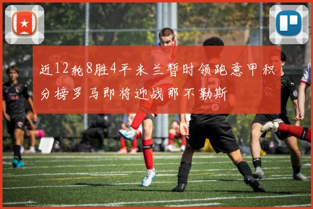 近12轮8胜4平米兰暂时领跑意甲积分榜罗马即将迎战那不勒斯