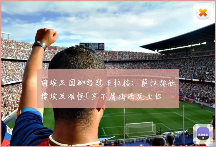 前埃及国脚怒怼卡拉格：萨拉赫独撑埃及难怪C罗不屑梅西反击你