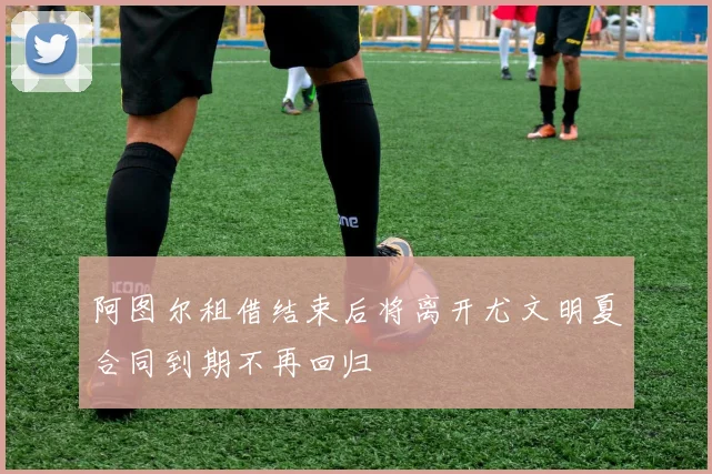 阿图尔租借结束后将离开尤文明夏合同到期不再回归