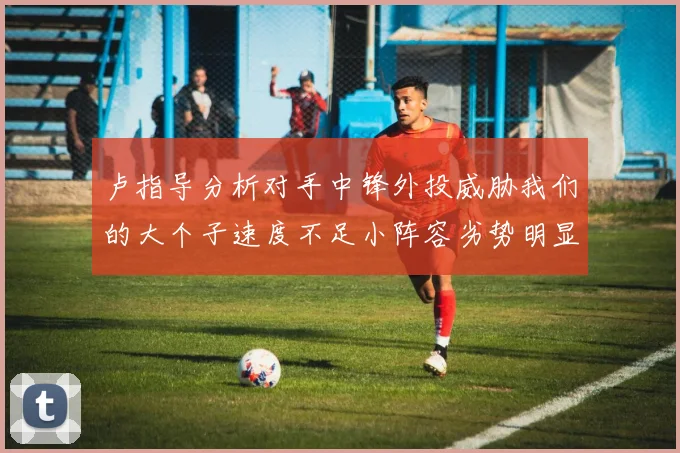 卢指导分析对手中锋外投威胁我们的大个子速度不足小阵容劣势明显