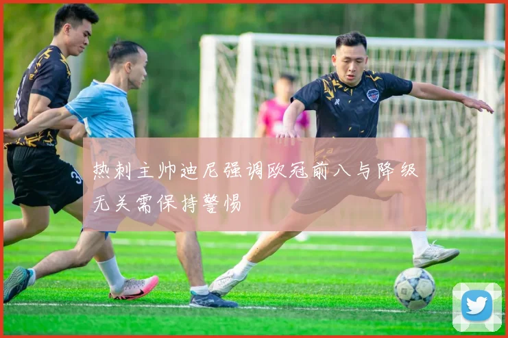 热刺主帅迪尼强调欧冠前八与降级无关需保持警惕
