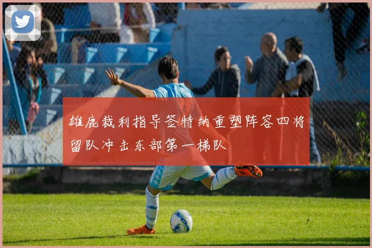 雄鹿裁利指导签特纳重塑阵容四将留队冲击东部第一梯队