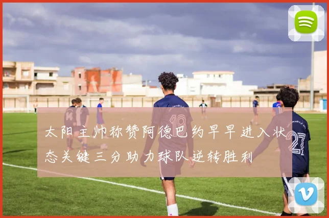 太阳主帅称赞阿德巴约早早进入状态关键三分助力球队逆转胜利