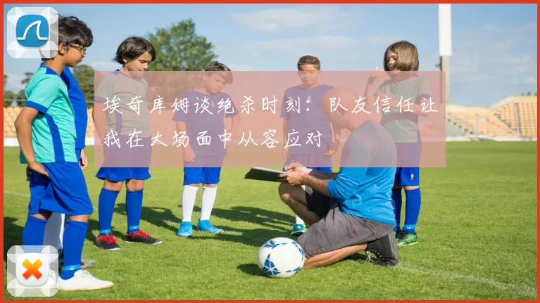 埃奇库姆谈绝杀时刻：队友信任让我在大场面中从容应对